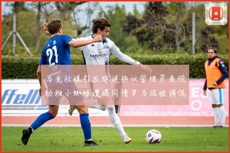 马竞社媒引发球迷热议管理员表现幼稚小蜘蛛遭遇同情罗马诺被调侃