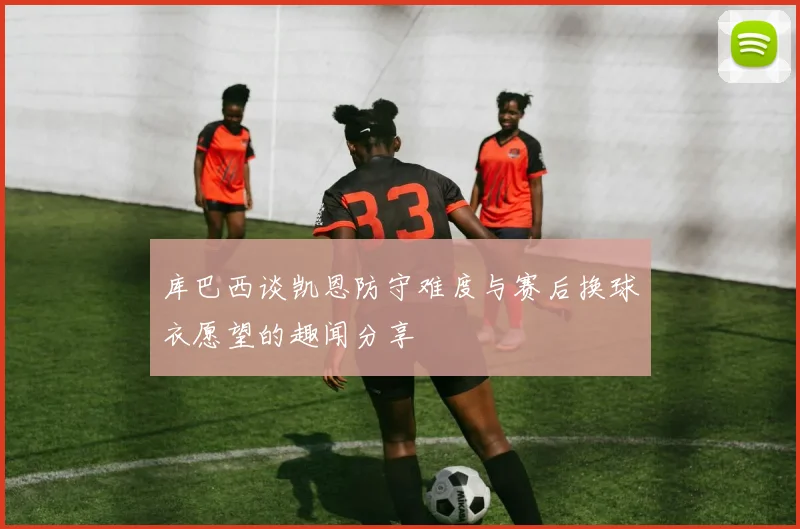 库巴西谈凯恩防守难度与赛后换球衣愿望的趣闻分享