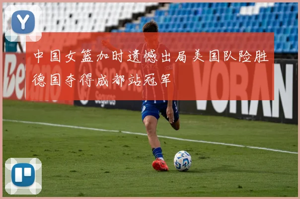 中国女篮加时遗憾出局美国队险胜德国夺得成都站冠军