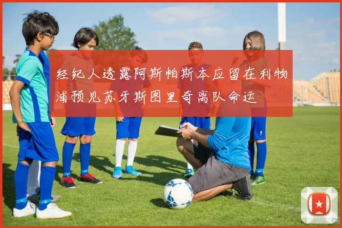经纪人透露阿斯帕斯本应留在利物浦预见苏牙斯图里奇离队命运