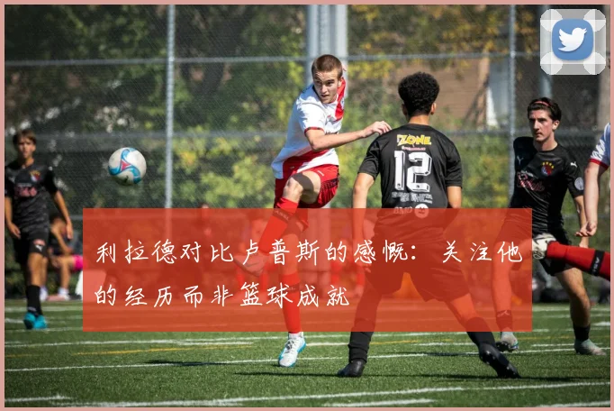 利拉德对比卢普斯的感慨：关注他的经历而非篮球成就