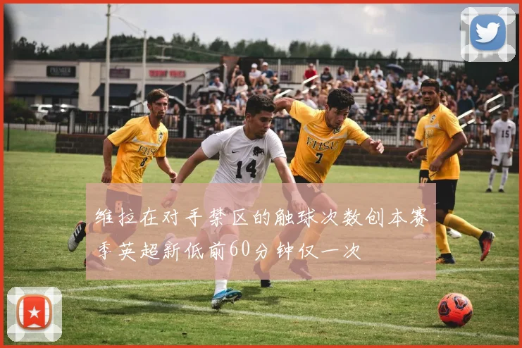 维拉在对手禁区的触球次数创本赛季英超新低前60分钟仅一次
