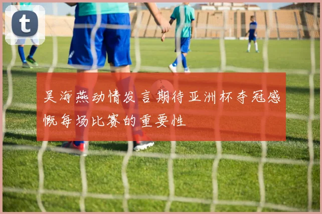 吴海燕动情发言期待亚洲杯夺冠感慨每场比赛的重要性