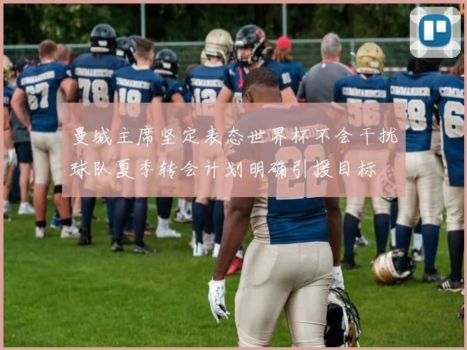 曼城主席坚定表态世界杯不会干扰球队夏季转会计划明确引援目标