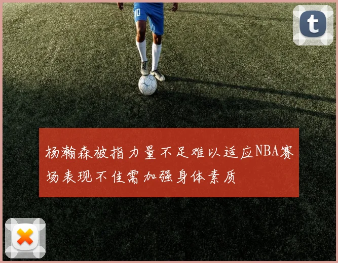 杨瀚森被指力量不足难以适应NBA赛场表现不佳需加强身体素质