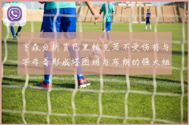 亨森分析贾巴里帕克若不受伤将与字母哥形成塔图姆与布朗的强大组合