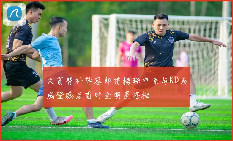 火箭替补阵容即将揭晓申京与KD或成登威后首对全明星搭档