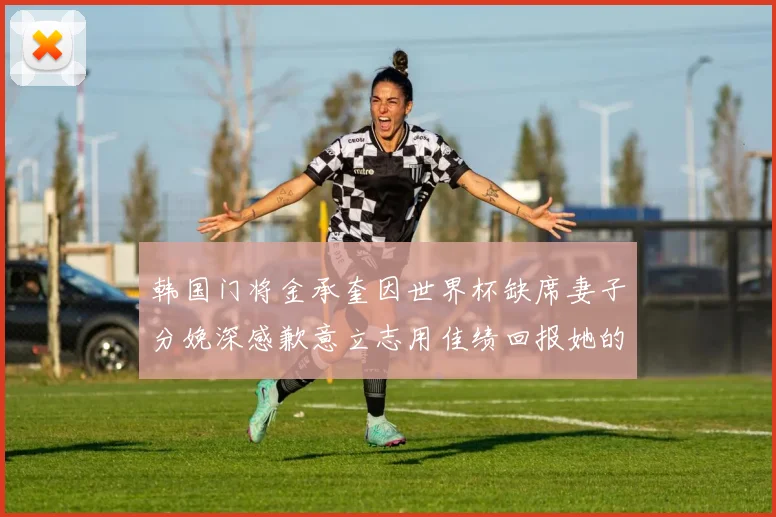 韩国门将金承奎因世界杯缺席妻子分娩深感歉意立志用佳绩回报她的支持