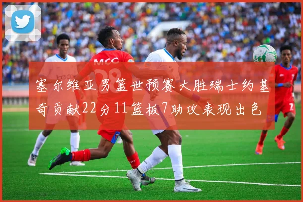 塞尔维亚男篮世预赛大胜瑞士约基奇贡献22分11篮板7助攻表现出色
