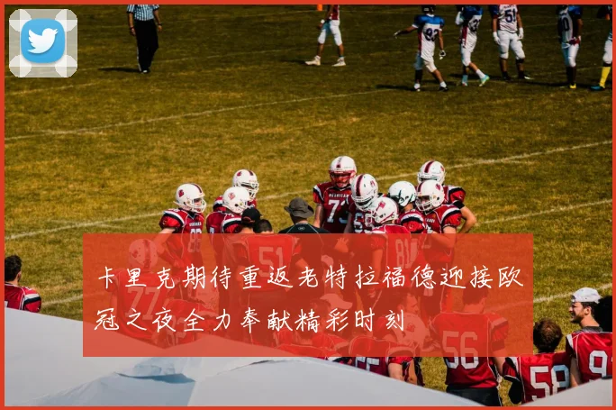 卡里克期待重返老特拉福德迎接欧冠之夜全力奉献精彩时刻