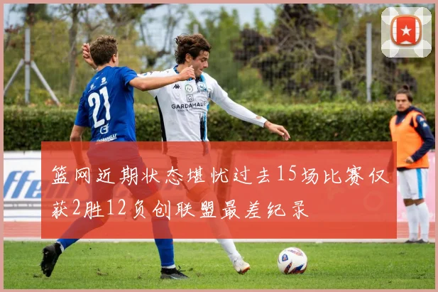 篮网近期状态堪忧过去15场比赛仅获2胜12负创联盟最差纪录