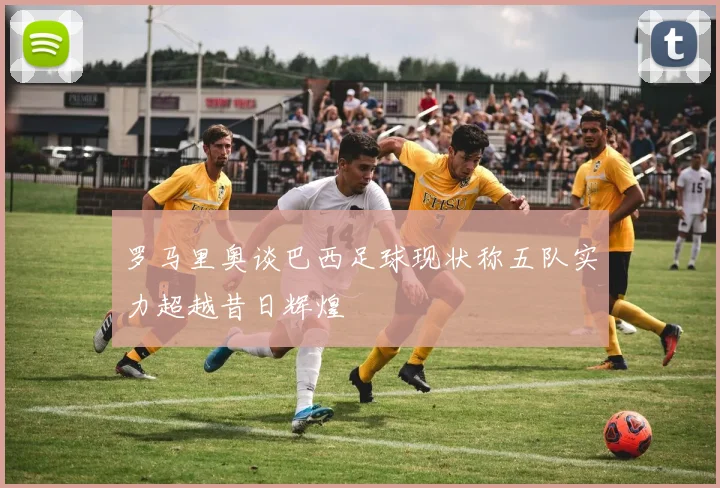 罗马里奥谈巴西足球现状称五队实力超越昔日辉煌