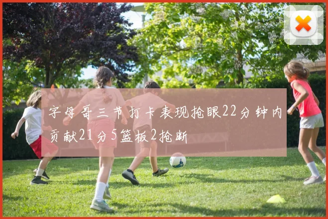 字母哥三节打卡表现抢眼22分钟内贡献21分5篮板2抢断