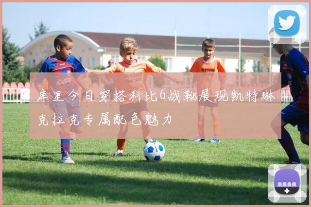 库里今日穿搭科比6战靴展现凯特琳克拉克专属配色魅力