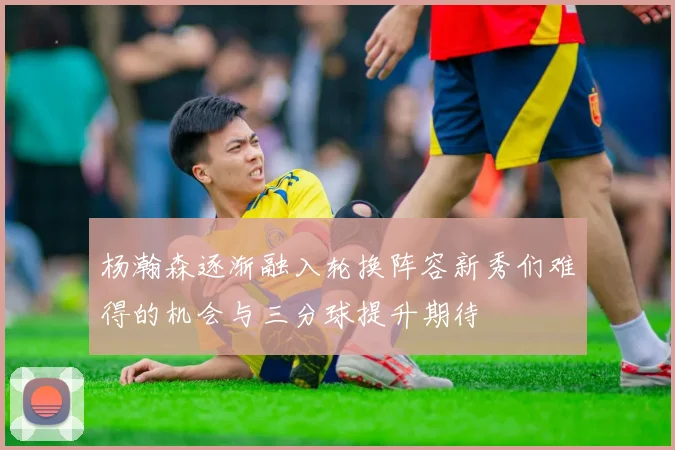 杨瀚森逐渐融入轮换阵容新秀们难得的机会与三分球提升期待